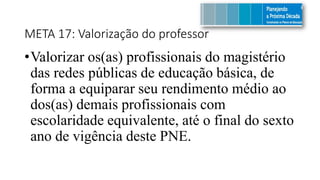 META 17: Valorização do professor
•Valorizar os(as) profissionais do magistério
das redes públicas de educação básica, de
forma a equiparar seu rendimento médio ao
dos(as) demais profissionais com
escolaridade equivalente, até o final do sexto
ano de vigência deste PNE.
 