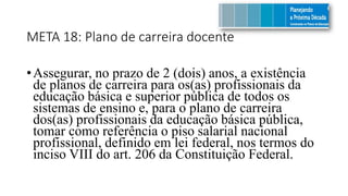 META 18: Plano de carreira docente
•Assegurar, no prazo de 2 (dois) anos, a existência
de planos de carreira para os(as) profissionais da
educação básica e superior pública de todos os
sistemas de ensino e, para o plano de carreira
dos(as) profissionais da educação básica pública,
tomar como referência o piso salarial nacional
profissional, definido em lei federal, nos termos do
inciso VIII do art. 206 da Constituição Federal.
 