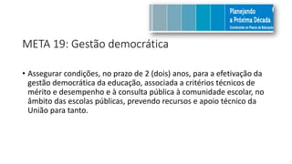META 19: Gestão democrática
• Assegurar condições, no prazo de 2 (dois) anos, para a efetivação da
gestão democrática da educação, associada a critérios técnicos de
mérito e desempenho e à consulta pública à comunidade escolar, no
âmbito das escolas públicas, prevendo recursos e apoio técnico da
União para tanto.
 