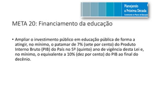 META 20: Financiamento da educação
• Ampliar o investimento público em educação pública de forma a
atingir, no mínimo, o patamar de 7% (sete por cento) do Produto
Interno Bruto (PIB) do País no 5º (quinto) ano de vigência desta Lei e,
no mínimo, o equivalente a 10% (dez por cento) do PIB ao final do
decênio.
 