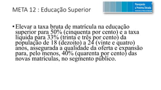 META 12 : Educação Superior
•Elevar a taxa bruta de matrícula na educação
superior para 50% (cinquenta por cento) e a taxa
líquida para 33% (trinta e três por cento) da
população de 18 (dezoito) a 24 (vinte e quatro)
anos, assegurada a qualidade da oferta e expansão
para, pelo menos, 40% (quarenta por cento) das
novas matrículas, no segmento público.
 
