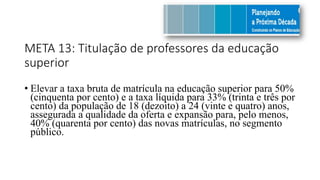 META 13: Titulação de professores da educação
superior
• Elevar a taxa bruta de matrícula na educação superior para 50%
(cinquenta por cento) e a taxa líquida para 33% (trinta e três por
cento) da população de 18 (dezoito) a 24 (vinte e quatro) anos,
assegurada a qualidade da oferta e expansão para, pelo menos,
40% (quarenta por cento) das novas matrículas, no segmento
público.
 