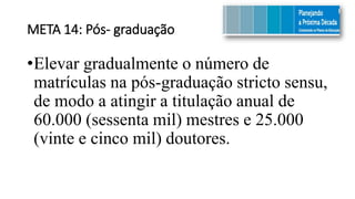 META 14: Pós- graduação
•Elevar gradualmente o número de
matrículas na pós-graduação stricto sensu,
de modo a atingir a titulação anual de
60.000 (sessenta mil) mestres e 25.000
(vinte e cinco mil) doutores.
 