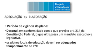 ADEQUAÇÃO ou ELABORAÇÃO
• Período de vigência do plano:
• Decenal, em conformidade com o que prevê o art. 214 da
Constituição Federal, o que ultrapassa um mandato executivo e
legislativo.
• os planos locais de educação devem ser adequados
temporalmente ao PNE
 