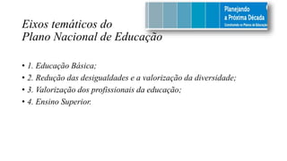 Eixos temáticos do
Plano Nacional de Educação
• 1. Educação Básica;
• 2. Redução das desigualdades e a valorização da diversidade;
• 3. Valorização dos profissionais da educação;
• 4. Ensino Superior.
 
