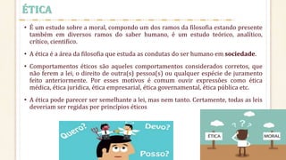 • É um estudo sobre a moral, compondo um dos ramos da filosofia estando presente
também em diversos ramos do saber humano, é um estudo teórico, analítico,
crítico, cientifico.
• A ética é a área da filosofia que estuda as condutas do ser humano em sociedade.
• Comportamentos éticos são aqueles comportamentos considerados corretos, que
não ferem a lei, o direito de outra(s) pessoa(s) ou qualquer espécie de juramento
feito anteriormente. Por esses motivos é comum ouvir expressões como ética
médica, ética jurídica, ética empresarial, ética governamental, ética pública etc.
• A ética pode parecer ser semelhante a lei, mas nem tanto. Certamente, todas as leis
deveriam ser regidas por princípios éticos
ÉTICA
 