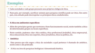• Cada sociedade e cada grupo possuem seus próprios códigos de ética.
• Num país, por exemplo, sacrificar animais para pesquisa científica pode ser ético. Em outro
país, esta atitude pode desrespeitar os princípios éticos estabelecidos.
• A ética em ambientes específicos
• Além dos princípios gerais que norteiam o bom funcionamento social, existe também a ética
de determinados grupos ou locais específicos.
• Neste sentido, podemos citar: ética médica, ética profissional (trabalho), ética empresarial,
ética educacional, ética nos esportes, ética jornalística, ética na política, etc.
• Antiética
• Uma pessoa que não segue a ética da sociedade a qual pertence é chamado de antiético,
assim como o ato praticado.
• A ética na área de pesquisas biológicas é denominada bioética.
Exemplos
 