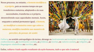 Nesse processo, no entanto, o homem modifica a
si próprio, pois ao mesmo tempo em que
transforma a natureza, adaptando-a às suas
necessidades, transforma a si próprio,
desenvolvendo suas capacidades mentais. Assim,
enquanto o animal permanece igual, o homem,
ao modificar a maneira como age sobre a
natureza, modifica também sua maneira de
perceber, de pensar, de sentir.
Cultura, no sentido antropológico do termo, abrange os instrumentos e invenções tecnológicas, os
conhecimentos, as instituições sociais, as práticas, as teorias, os valores sociais, as religiões, as
linguagens simbólicas ou escritas, etc.
Enfim, cultura é tudo aquilo resultante da ação humana, tudo o que não é natural.
 