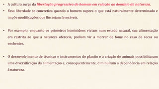 • A cultura surge da libertação progressiva do homem em relação ao domínio da natureza.
• Essa liberdade se concretiza quando o homem supera o que está naturalmente determinado e
impõe modificações que lhe sejam favoráveis.
• Por exemplo, enquanto os primeiros hominídeos viviam num estado natural, sua alimentação
era restrita ao que a natureza oferecia, podiam vir a morrer de fome no caso de secas ou
enchentes.
• O desenvolvimento de técnicas e instrumentos de plantio e a criação de animais possibilitaram
uma diversificação da alimentação e, consequentemente, diminuíram a dependência em relação
à natureza.
 