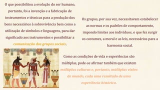 O que possibilitou a evolução do ser humano,
portanto, foi a invenção e a fabricação de
instrumentos e técnicas para a produção dos
bens necessários à sobrevivência bem como a
utilização de símbolos e linguagens, para dar
significado aos instrumentos e possibilitar a
comunicação dos grupos sociais.
Os grupos, por sua vez, necessitavam estabelecer
as normas e os padrões de comportamento,
impondo limites aos indivíduos, o que fez surgir
os costumes, a moral e as leis, necessários para a
harmonia social.
Como as condições de vida e experiências são
múltiplas, pode-se afirmar também que existem
múltiplas culturas e, portanto, múltiplas visões
de mundo, cada uma resultado de uma
experiência histórica.
 