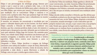 O Mito de Édipo
Édipo é um personagem da mitologia grega, famoso por
matar o pai e casar-se com a própria mãe. Laio, o rei de
Tebas, consultou o Oráculo de Delfos para saber o destino de
seu filho Édipo, que estava por nascer. O Oráculo profetizou
que maldição iria se concretizar: Édipo o mataria e se
casaria com a própria mãe. Para que pudesse fugir do triste
destino, quando Édipo nasceu, Laio o abandonou no monte
Citerão, para que morresse.
O menino, no entanto, foi encontrado e recolhido por um
pastor e adotado depois pelo rei de Corinto. Ao ficar adulto
Édipo consulta o Oráculo de Delfos para conhecer seu
destino, que faz a mesma profecia dada a Laio: ele mataria o
próprio pai e desposaria sua mãe. Achando que se tratava de
seus pais adotivos, Édipo foge de Corinto. No caminho para
Tebas, sua cidade natal, Édipo encontrou um homem que, de
maneira arrogante, o mandou sair de sua frente e tentou
agredi-lo. Édipo lutou contra esse homem e, para se
defender, o matou.
Chegando a Tebas, Édipo decifrou o enigma da Esfinge
(monstro com cabeça de mulher e corpo de leão), libertando
a cidade de uma maldição. Creonte, irmão de Jocasta, havia
prometido a mão desta a quem libertasse a cidade da
Esfinge, uma vez que a rainha agora estava viúva.
Ao libertar Tebas da maldição, Édipo ganhou o direito de
casar com Jocasta, sua mãe. Casaram, Édipo foi proclamado
Rei e tiveram dois filhos e duas filhas, Etéocles, Ismênia,
Antígona e de Polinice, reinando sem grandes dificuldades,
até o dia em que se instala, novamente uma maldição sobre
a cidade.
Édipo decide então consultar o Oráculo, que lhe afirma que
a maldição acabaria no dia em que fosse expulso da cidade o
assassino de Laio, rei de Tebas. Édipo, disposto a encontrar
o assassino, manda investigar o caso e descobre que ele
próprio matara Laio, seu pai, e que casara com a sua própria
mãe. Vendo que, apesar de fugir contra a profecia, esta
acabou por se realizar, furou os próprios olhos e se exilou de
sua cidade, como forma de autopunição pelos crimes que
cometera.
Consciência, vontade e responsabilidade são condições
indispensáveis da vida ética. Considerando a afirmação
acima, analise a lenda grega do Mito de Édipo, a seguir
descrita, e elabore um pequeno texto, contendo entre dez e
vinte linhas, respondendo à seguinte questão: Édipo pode
ser considerado um criminoso (imoral, antiético) por ter
matado o pai e casado com a própria mãe? – Utilize
elementos já estudados para argumentar a favor ou contra a
ideia que você irá defender.
 