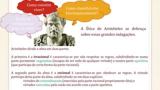 Como convém
viver?
Quais os
verdadeiros
bens da vida?
Como classificá-los
hierarquicamente?
A Ética de Aristóteles se debruça
sobre essas grandes indagações.
Aristóteles divide a alma em duas partes.
A primeira é a irracional é caracteriza-se por não respeitar as regras, subdividindo-se numa
parte puramente vegetativa (incapaz de ser sede de qualquer virtude) e noutra parte apetitiva
(que participa de certa forma da parte racional).
A segunda parte da alma é a racional é caracteriza-se por obedecer as regras. A virtude
participa desta parte da alma, subdividindo-se em duas espécies:
virtudes do entendimento (exercidas pela parte racional propriamente dita) e
virtudes exercidas pela razão em acordo com a parte apetitiva.
 