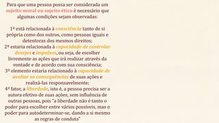 Para que uma pessoa possa ser considerada um
sujeito moral ou sujeito ético é necessário que
algumas condições sejam observadas:
1ª está relacionada à consciência tanto de si
própria como dos outros, como pessoas iguais e
detentoras dos mesmos direitos;
2ª estaria relacionada à capacidade de controlar
desejos e impulsos, ou seja, de escolher
livremente as ações que irá realizar através da
vontade e de acordo com sua consciência;
3º elemento estaria relacionado à capacidade de
avaliar as consequências de suas ações e
realizá-las responsavelmente;
4º fator, a liberdade, isto é, a pessoa precisa ser a
autora efetivo de suas ações, sem influência de
outras pessoas, pois “a liberdade não é tanto o
poder para escolher entre vários possíveis, mas o
poder para autodeterminar-se, dando a si mesmo
as regras de conduta”
 