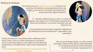 História de Pinóquio
Para ele se tornar um “menino de verdade” e deixar de ser
um boneco de madeira, ou seja, para deixar de ser um
“objeto” e se tornar um “ser humano ou sujeito ético”,
precisa preencher alguns requisitos:
1º - entender a diferença entre o certo e o errado. Ele
pergunta como saber isso e o Grilo Falante responde que é
através da consciência, “a voz calma e baixinha” que está
dentro de nós.
A recomendação da Fada indica a segunda condição para
que Pinóquio se torne um sujeito ético: “siga sempre a sua
consciência”
Porque não basta ter a consciência sobre a diferença entre o
bem e o mal, o certo e o errado, não basta ter consciência
moral, é necessário segui-la, e para segui-la, há um elemento
fundamental, a vontade de fazer o que é certo e efetivamente
fazer.
Usar a racionalidade para orientar a vontade em direção
ao que é certo fazer.
Não é possível obrigar alguém a ser ético. A ética
pressupõe vontade, desejo, querer, enfim, liberdade.
É o ser humano que precisa fazer, livremente,
através de sua vontade, a opção pela ética.
 