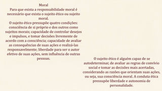 Moral
Para que exista a responsabilidade moral é
necessário que exista o sujeito ético ou sujeito
moral.
O sujeito ético pressupõe quatro condições:
consciência de si próprio e dos outros como
sujeitos morais; capacidade de controlar desejos
e impulsos, e tomar decisões livremente de
acordo com a consciência; capacidade de avaliar
as consequências de suas ações e realizá-las
responsavelmente; liberdade para ser o autor
efetivo de suas ações, sem influência de outras
pessoas. O sujeito ético é alguém capaz de se
autodeterminar, de avaliar as regras de convívio
social e tomar as decisões mais acertadas,
considerando as razões que orientam suas ações,
ou seja, sua consciência moral. A conduta ética
pressupõe liberdade e autonomia de
personalidade.
 