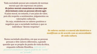 Toda sociedade possui um conjunto de normas
morais que são expressas em juízos.
Os juízos morais enunciam as normas que
determinam como as pessoas devem agir.
O juízo moral, no entanto, é um juízo de valor,
pois diz respeito a sentimentos, julgamentos ou
valorações culturais.
Ou seja, estabelecem os valores positivos e
negativos que a sociedade instituiu e que os
indivíduos “devem respeitar”.
Os valores sociais e a moral são históricos e
modificam-se de acordo com as necessidades
de cada cultura.
Numa sociedade pluralista, em que as pessoas
pensam e têm valores diferentes, a grande
questão que se propõe do ponto de vista da ética,
enquanto reflexão filosófica, está em se é
possível estabelecer algum padrão de “certo”
ou “errado”.
 