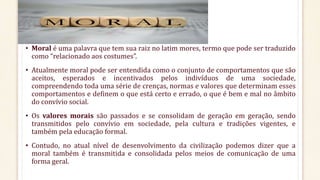 MORAL
• Moral é uma palavra que tem sua raiz no latim mores, termo que pode ser traduzido
como “relacionado aos costumes”.
• Atualmente moral pode ser entendida como o conjunto de comportamentos que são
aceitos, esperados e incentivados pelos indivíduos de uma sociedade,
compreendendo toda uma série de crenças, normas e valores que determinam esses
comportamentos e definem o que está certo e errado, o que é bem e mal no âmbito
do convívio social.
• Os valores morais são passados e se consolidam de geração em geração, sendo
transmitidos pelo convívio em sociedade, pela cultura e tradições vigentes, e
também pela educação formal.
• Contudo, no atual nível de desenvolvimento da civilização podemos dizer que a
moral também é transmitida e consolidada pelos meios de comunicação de uma
forma geral.
 