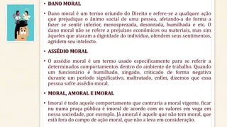 • DANO MORAL
• Dano moral é um termo oriundo do Direito e refere-se a qualquer ação
que prejudique o ânimo social de uma pessoa, afetando-a de forma a
fazer se sentir inferior, menosprezada, desonrada, humilhada e etc. O
dano moral não se refere a prejuízos econômicos ou materiais, mas sim
àqueles que atacam a dignidade do indivíduo, ofendem seus sentimentos,
agridem seu intelecto.
• ASSÉDIO MORAL
• O assédio moral é um termo usado especificamente para se referir a
determinados comportamentos dentro do ambiente de trabalho. Quando
um funcionário é humilhado, xingado, criticado de forma negativa
durante um período significativo, maltratado, enfim, dizemos que essa
pessoa sofre assédio moral.
• MORAL, AMORAL E IMORAL
• Imoral é todo aquele comportamento que contraria a moral vigente, ficar
nu numa praça pública é imoral de acordo com os valores em voga em
nossa sociedade, por exemplo. Já amoral é aquele que não tem moral, que
está fora do campo de ação moral, que não a leva em consideração.
 