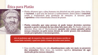 Ética para Platão
• Platão afirmava que a alma humana era divisível em três partes. Uma delas
é racional, a qual nos faz buscar o conhecimento. Outra delas é irascível,
sendo a responsável pela produção de emoções. A terceira parte
é apetitiva e está relacionada a busca do prazer.
• Platão entendia que uma pessoa só pode tomar decisões corretas
quando a parte racional da sua alma fala mais alto. No fundo, todos nós
sabemos disso não é? Normalmente quando nós somos guiados pelas
nossas emoções ou pelo nosso desejo de sentir prazer, nós acabamos
sendo precipitados e inconsequentes.
• Essa escolha implica em nós abandonarmos cada vez mais os prazeres
das sensações. Além disso, ela também significa deixarmos de agir
motivado pelas nossas emoções.
nós só podemos agir de maneira ética quando nós damos ouvido ao
nosso lado racional, o qual nos ajuda a tomar decisões mais justas.
 