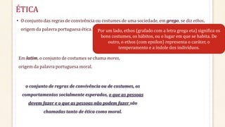 ÉTICA
• O conjunto das regras de convivência ou costumes de uma sociedade, em grego, se diz ethos,
origem da palavra portuguesa ética.
o conjunto de regras de convivência ou de costumes, os
comportamentos socialmente esperados, o que as pessoas
devem fazer e o que as pessoas não podem fazer são
chamadas tanto de ética como moral.
Por um lado, ethos (grafado com a letra grega eta) significa os
bons costumes, os hábitos, ou o lugar em que se habita. De
outro, o ethos (com epsilon) representa o caráter, o
temperamento e a índole dos indivíduos.
Em latim, o conjunto de costumes se chama mores,
origem da palavra portuguesa moral.
 