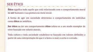 Ético significa tudo aquilo que está relacionado com o comportamento moral
do ser humano e sua postura no meio social.
A forma de agir em sociedade determina o comportamento do indivíduo
como ético ou antiético.
Ser ético ou ter um comportamento ético refere-se a um modo exemplar de
viver baseado em valores morais.
Toda cultura e toda sociedade estabelece-se baseada em valores definidos a
partir de uma interpretação do que é o bem e o mal, o certo e o errado.
SER ÉTICO
 