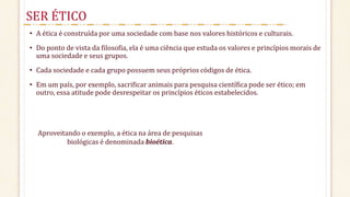• A ética é construída por uma sociedade com base nos valores históricos e culturais.
• Do ponto de vista da filosofia, ela é uma ciência que estuda os valores e princípios morais de
uma sociedade e seus grupos.
• Cada sociedade e cada grupo possuem seus próprios códigos de ética.
• Em um país, por exemplo, sacrificar animais para pesquisa científica pode ser ético; em
outro, essa atitude pode desrespeitar os princípios éticos estabelecidos.
SER ÉTICO
Aproveitando o exemplo, a ética na área de pesquisas
biológicas é denominada bioética.
 