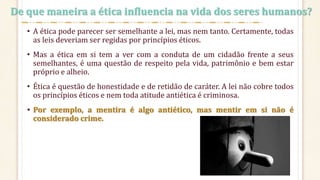 • A ética pode parecer ser semelhante a lei, mas nem tanto. Certamente, todas
as leis deveriam ser regidas por princípios éticos.
• Mas a ética em si tem a ver com a conduta de um cidadão frente a seus
semelhantes, é uma questão de respeito pela vida, patrimônio e bem estar
próprio e alheio.
• Ética é questão de honestidade e de retidão de caráter. A lei não cobre todos
os princípios éticos e nem toda atitude antiética é criminosa.
• Por exemplo, a mentira é algo antiético, mas mentir em si não é
considerado crime.
De que maneira a ética influencia na vida dos seres humanos?
 