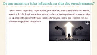 De que maneira a ética influencia na vida dos seres humanos?
• A ética tem sua importância inquestionável, pois trabalha com responsabilidade do ato moral,
ou seja, a decisão de agir numa situação concreta é um problema prático-moral, mas investigar
se a pessoa pôde escolher entre duas ou mais alternativas de ação e agir de acordo com sua
decisão é um problema teórico-ético.
 