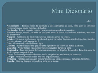 Mini DicionárioE-VEspelho - Face vertical do degrau de uma escada. Placa que veda e decora o interruptor de luz de um ambiente.Fachada - Cada uma das faces de qualquer construção.Hall de entrada - Patamar de acesso ao interior da casa.Iluminação - Arte de distribuir luz artificial ou natural num espaço.Isolamento - Recurso para resguardar um ambiente do calor, do som e da humidade.Janela - Abertura destinada a iluminar e ventilar os ambientes internos, além de facilitar a visão do exterior.Longarina - Viga de sustentação em que se apoiam os degraus de uma escada ou uma série de estacas.Marquise - Pequena cobertura que protege a porta de entrada. Cobertura, aberta lateralmente, que se projecta para além da parede da construção.  Ogiva - Forma característica das abóbadas góticas.Ornato - Adorno. Elemento com função decorativa.Parquet - Piso feito da composição de tacos, que formam desenhos a partir da mistura de tonalidades de várias madeiras.Soalho - Piso de madeira de tábuas corridas. Talude - Rampa. Inclinação de um terreno em consequência de uma escavação.Varanda - Alpendre grande e profundo.