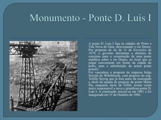 Monumento - Ponte D. Luís IA ponte Pênsil era constituída por um tabuleiro que estava suspenso por oito amarras feitas com fios de ferro. Acabou por ser desmontada em 1887 por não oferecer condições de segurança, tendo sido substituída pela ponte D. Luís I. Da ponte pênsil, apenas restam os pilares que podem observar-se junto à ponte D. Luís I. 