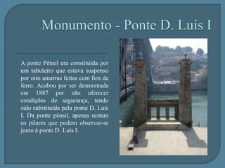 Monumento - Ponte D. Luís ICaracterísticas arquitectónicas:		-Comprimento total - 385,25m		-peso - 3054 toneladas		-Arco mede 172m de corda e tem 44,6 de flecha.A ponte D. Luís I está incluída no centro histórico do Porto, Património Mundial da Unesco.