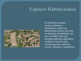 Espaços HabitacionaisOs diferentes estratos sociais, culturais e monetários, podem ser identificados através da zona ou tipologia de habitação em que se reside. Para este exemplo podemos identificar os Bairros Sociais onde existem grandes carências sociais, culturais e monetárias.Espaços HabitacionaisAssim como também podemos identificar as zonas residenciais onde vivem as pessoas com maiores posses monetárias e por sua vez onde a riqueza cultural e social é maior, estas zonas são facilmente identificadas pela tipologia das habitações, localização e densidade habitacional.