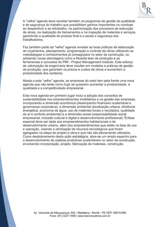 A "velha" agenda deve revisitar também os programas de gestão da qualidade
e de segurança do trabalho que possibilitam ganhos importantes no combate
ao desperdício e ao retrabalho, na padronização dos processos de execução
de obras, na realização de treinamentos e na inspeção de materiais e serviços,
garantindo a qualidade do produto final e a saúde e segurança dos
trabalhadores.

Faz também parte da "velha" agenda revisitar as boas práticas de elaboração
de orçamentos, planejamento, programação e controle de obras utilizando as
metodologias e conhecimentos já consagrados no setor da construção, ou
adotando novas abordagens como a filosofia lean de produção e as
ferramentas e conceitos do PMI - Project Management Institute. Este esforço
de valorização da engenharia deve resultar em modelos e práticas de gestão
da produção, que garantam os prazos e custos de obras e aumentem a
produtividade dos canteiros.

Aliada a esta “velha” agenda, as empresas do setor tem pela frente uma nova
agenda que não terão como fugir se quiserem aumentar a produtividade, a
qualidade e a competitividade empresarial.

Esta nova agenda em primeiro lugar inclui a adoção dos conceitos de
sustentabilidade nos empreendimentos imobiliários e na gestão das empresas,
incorporando a dimensão econômica (desempenho financeiro sustentável e
governança corporativa), a dimensão ambiental (localização urbana, eficiência
energética, economia de água, uso de materiais locais e reciclados, qualidade
do ar e conforto ambiental) e a dimensão social (responsabilidade social
empresarial, inclusão cultural e digital e desenvolvimento profissional). Ênfase
especial deve ser dada aos empreendimentos habitacionais e de
desenvolvimento urbano, além dos empreendimentos que estão na fase de uso
e operação, visando a otimização de recursos tecnológicos que foram
agregados na etapa de projeto e obra e que não são plenamente utilizados.
Como desdobramento desta ação estratégica, abre-se um amplo espectro para
o desenvolvimento de cadeias produtivas sustentáveis no setor da construção,
envolvendo incorporação, projeto, fabricação de materiais, construção.




       Av. Visconde de Albuquerque, 603 - Madalena - Recife - PE CEP: 50610-090
                   Fone: (81) 3227-1699 | www.berconsultoria.com.br
 