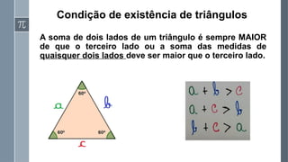 Condição de existência de triângulos
A soma de dois lados de um triângulo é sempre MAIOR
de que o terceiro lado ou a soma das medidas de
quaisquer dois lados deve ser maior que o terceiro lado.
 