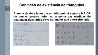 Condição de existência de triângulos
A soma de dois lados de um triângulo é sempre MAIOR
de que o terceiro lado ou a soma das medidas de
quaisquer dois lados deve ser maior que o terceiro lado.
 