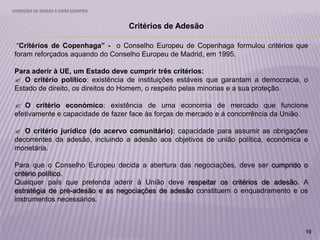 CONDIÇÕES DE ADESÃO À UNIÃO EUROPEIA
10
Critérios de Adesão
“Critérios de Copenhaga” - o Conselho Europeu de Copenhaga formulou critérios que
foram reforçados aquando do Conselho Europeu de Madrid, em 1995.
Para aderir à UE, um Estado deve cumprir três critérios:
 O critério político: existência de instituições estáveis que garantam a democracia, o
Estado de direito, os direitos do Homem, o respeito pelas minorias e a sua proteção.
 O critério económico: existência de uma economia de mercado que funcione
efetivamente e capacidade de fazer face às forças de mercado e à concorrência da União.
 O critério jurídico (do acervo comunitário): capacidade para assumir as obrigações
decorrentes da adesão, incluindo a adesão aos objetivos de união política, económica e
monetária.
Para que o Conselho Europeu decida a abertura das negociações, deve ser cumprido o
critério político.
Qualquer país que pretenda aderir à União deve respeitar os critérios de adesão. A
estratégia de pré-adesão e as negociações de adesão constituem o enquadramento e os
instrumentos necessários.
 