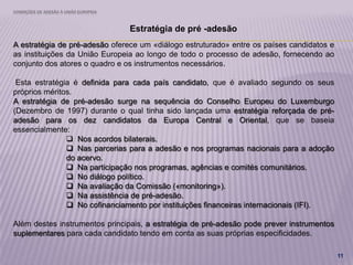 CONDIÇÕES DE ADESÃO À UNIÃO EUROPEIA
11
Estratégia de pré -adesão
A estratégia de pré-adesão oferece um «diálogo estruturado» entre os países candidatos e
as instituições da União Europeia ao longo de todo o processo de adesão, fornecendo ao
conjunto dos atores o quadro e os instrumentos necessários.
Esta estratégia é definida para cada país candidato, que é avaliado segundo os seus
próprios méritos.
A estratégia de pré-adesão surge na sequência do Conselho Europeu do Luxemburgo
(Dezembro de 1997) durante o qual tinha sido lançada uma estratégia reforçada de pré-
adesão para os dez candidatos da Europa Central e Oriental, que se baseia
essencialmente:
 Nos acordos bilaterais.
 Nas parcerias para a adesão e nos programas nacionais para a adoção
do acervo.
 Na participação nos programas, agências e comités comunitários.
 No diálogo político.
 Na avaliação da Comissão («monitoring»).
 Na assistência de pré-adesão.
 No cofinanciamento por instituições financeiras internacionais (IFI).
Além destes instrumentos principais, a estratégia de pré-adesão pode prever instrumentos
suplementares para cada candidato tendo em conta as suas próprias especificidades.
 