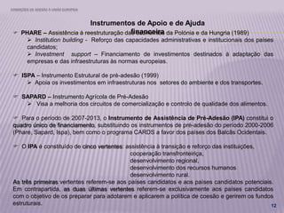 CONDIÇÕES DE ADESÃO À UNIÃO EUROPEIA
12
Instrumentos de Apoio e de Ajuda
financeira PHARE – Assistência à reestruturação das economias da Polónia e da Hungria (1989)
 Institution building - Reforço das capacidades administrativas e institucionais dos países
candidatos;
 Investment support – Financiamento de investimentos destinados à adaptação das
empresas e das infraestruturas às normas europeias.
 ISPA – Instrumento Estrutural de pré-adesão (1999)
 Apoia os investimentos em infraestruturas nos setores do ambiente e dos transportes.
 SAPARD – Instrumento Agrícola de Pré-Adesão
 Visa a melhoria dos circuitos de comercialização e controlo de qualidade dos alimentos.
 Para o período de 2007-2013, o Instrumento de Assistência de Pré-Adesão (IPA) constitui o
quadro único de financiamento, substituindo os instrumentos de pré-adesão do período 2000-2006
(Phare, Sapard, Ispa), bem como o programa CARDS a favor dos países dos Balcãs Ocidentais.
 O IPA é constituído de cinco vertentes: assistência à transição e reforço das instituições,
cooperação transfronteiriça,
desenvolvimento regional,
desenvolvimento dos recursos humanos
desenvolvimento rural.
As três primeiras vertentes referem-se aos países candidatos e aos países candidatos potenciais.
Em contrapartida, as duas últimas vertentes referem-se exclusivamente aos países candidatos
com o objetivo de os preparar para adotarem e aplicarem a política de coesão e gerirem os fundos
estruturais.
 