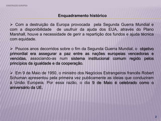 CONSTRUÇÃO EUROPEIA
2
Enquadramento histórico
 Com a destruição da Europa provocada pela Segunda Guerra Mundial e
com a disponibilidade de usufruir da ajuda dos EUA, através do Plano
Marshall, houve a necessidade de gerir a repartição dos fundos e ajuda técnica
com equidade.
 Poucos anos decorridos sobre o fim da Segunda Guerra Mundial, o objetivo
primordial era assegurar a paz entre as nações europeias vencedoras e
vencidas, associando-as num sistema institucional comum regido pelos
princípios da igualdade e da cooperação.
 Em 9 de Maio de 1950, o ministro dos Negócios Estrangeiros francês Robert
Schuman apresentou pela primeira vez publicamente as ideias que conduziram
à União Europeia. Por essa razão, o dia 9 de Maio é celebrado como o
aniversário da UE.
 