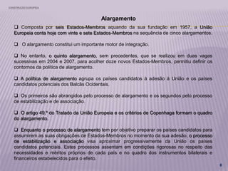 CONSTRUÇÃO EUROPEIA
8
Alargamento
 Composta por seis Estados-Membros aquando da sua fundação em 1957, a União
Europeia conta hoje com vinte e sete Estados-Membros na sequência de cinco alargamentos.
 O alargamento constitui um importante motor de integração.
 No entanto, o quinto alargamento, sem precedentes, que se realizou em duas vagas
sucessivas em 2004 e 2007, para acolher doze novos Estados-Membros, permitiu definir os
contornos da política de alargamento.
 A política de alargamento agrupa os países candidatos à adesão à União e os países
candidatos potenciais dos Balcãs Ocidentais.
 Os primeiros são abrangidos pelo processo de alargamento e os segundos pelo processo
de estabilização e de associação.
 O artigo 49.º do Tratado da União Europeia e os critérios de Copenhaga formam o quadro
do alargamento.
 Enquanto o processo de alargamento tem por objetivo preparar os países candidatos para
assumirem as suas obrigações de Estados-Membros no momento da sua adesão, o processo
de estabilização e associação visa aproximar progressivamente da União os países
candidatos potenciais. Estes processos assentam em condições rigorosas no respeito das
necessidades e méritos próprios de cada país e no quadro dos instrumentos bilaterais e
financeiros estabelecidos para o efeito.
 