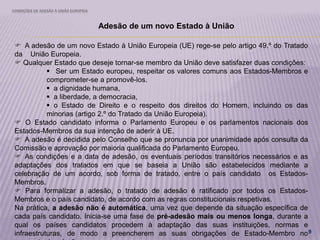 CONDIÇÕES DE ADESÃO À UNIÃO EUROPEIA
9
Adesão de um novo Estado à União
 A adesão de um novo Estado à União Europeia (UE) rege-se pelo artigo 49.º do Tratado
da União Europeia.
 Qualquer Estado que deseje tornar-se membro da União deve satisfazer duas condições:
 Ser um Estado europeu, respeitar os valores comuns aos Estados-Membros e
comprometer-se a promovê-los.
 a dignidade humana,
 a liberdade, a democracia,
 o Estado de Direito e o respeito dos direitos do Homem, incluindo os das
minorias (artigo 2.º do Tratado da União Europeia).
 O Estado candidato informa o Parlamento Europeu e os parlamentos nacionais dos
Estados-Membros da sua intenção de aderir à UE.
 A adesão é decidida pelo Conselho que se pronuncia por unanimidade após consulta da
Comissão e aprovação por maioria qualificada do Parlamento Europeu.
 As condições e a data de adesão, os eventuais períodos transitórios necessários e as
adaptações dos tratados em que se baseia a União são estabelecidos mediante a
celebração de um acordo, sob forma de tratado, entre o país candidato os Estados-
Membros.
 Para formalizar a adesão, o tratado de adesão é ratificado por todos os Estados-
Membros e o país candidato, de acordo com as regras constitucionais respetivas.
Na prática, a adesão não é automática, uma vez que depende da situação específica de
cada país candidato. Inicia-se uma fase de pré-adesão mais ou menos longa, durante a
qual os países candidatos procedem à adaptação das suas instituições, normas e
infraestruturas, de modo a preencherem as suas obrigações de Estado-Membro no
 