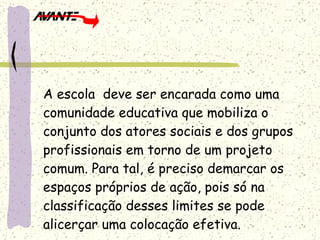 A escola  deve ser encarada como uma comunidade educativa que mobiliza o conjunto dos atores sociais e dos grupos profissionais em torno de um projeto comum. Para tal, é preciso demarcar os espaços próprios de ação, pois só na classificação desses limites se pode alicerçar uma colocação efetiva. 