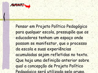 Pensar em Projeto Político Pedagógico para qualquer escola, pressupõe que os educadores tenham um espaço onde possam se manifestar, que o processo da escola e suas experiências acumuladas sejam refletidas no texto. Que haja uma definição anterior sobre qual a concepção de Projeto Político Pedagógico será utilizada pelo grupo. 