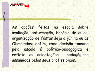 As opções feitas na escola sobre avaliação, enturmação, horário de aulas, organização de festas seja a junina ou as Olimpíadas; enfim, cada decisão tomada pela escola é político-pedagógica e reflete as orientações  pedagógicas assumidas pelos seus profissionais. 