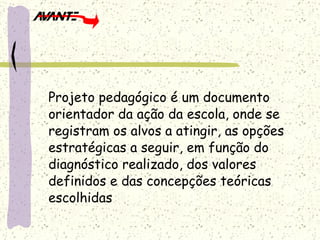 Projeto pedagógico é um documento orientador da ação da escola, onde se registram os alvos a atingir, as opções estratégicas a seguir, em função do diagnóstico realizado, dos valores definidos e das concepções teóricas escolhidas 