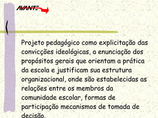 Projeto pedagógico como explicitação das convicções ideológicas, a enunciação dos propósitos gerais que orientam a prática da escola e justificam sua estrutura organizacional, onde são estabelecidas as relações entre os membros da comunidade escolar, formas de participação mecanismos de tomada de decisão. 