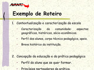 Contextualização e caracterização da escola Caracterização da comunidade: aspectos geográficos, históricos, sócio-econômicos. Perfil dos alunos, corpo técnico pedagógico, apoio. Breve histórico da instituição. Concepção da educação e da prática pedagógica Perfil do aluno que se quer formar. Princípios norteadores da prática. Exemplo de Roteiro 