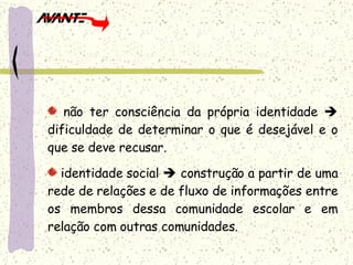 não ter consciência da própria identidade    dificuldade de determinar o que é desejável e o que se deve recusar. identidade social    construção a partir de uma rede de relações e de fluxo de informações entre os membros dessa comunidade escolar e em relação com outras comunidades.  