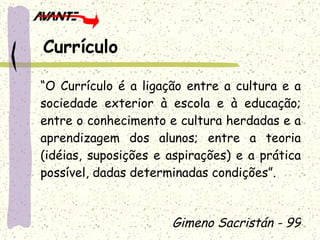 “ O Currículo é a ligação entre a cultura e a sociedade exterior à escola e à educação; entre o conhecimento e cultura herdadas e a aprendizagem dos alunos; entre a teoria (idéias, suposições e aspirações) e a prática possível, dadas determinadas condições”. Gimeno Sacristán - 99 Currículo 