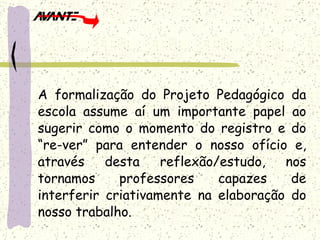 A formalização do Projeto Pedagógico da escola assume aí um importante papel ao sugerir como o momento do registro e do “re-ver” para entender o nosso ofício e, através desta reflexão/estudo, nos tornamos professores capazes de interferir criativamente na elaboração do nosso trabalho. 